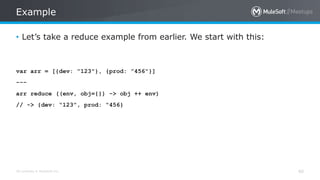 All contents © MuleSoft Inc.
Example
40
• Let’s take a reduce example from earlier. We start with this:
var arr = [{dev: ”123"}, {prod: ”456"}]
---
arr reduce ((env, obj={}) -> obj ++ env)
// -> {dev: “123”, prod: “456}
 