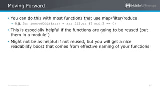 All contents © MuleSoft Inc.
Moving Forward
42
• You can do this with most functions that use map/filter/reduce
– e.g. fun removeOdds(arr) = arr filter ($ mod 2 == 0)
• This is especially helpful if the functions are going to be reused (put
them in a module!)
• Might not be as helpful if not reused, but you will get a nice
readability boost that comes from effective naming of your functions
 