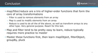 All contents © MuleSoft Inc.
Conclusion
44
• map/filter/reduce are a trio of higher-order functions that form the
core of array transformations
– Filter is used to remove elements from an array
– Map is used to modify elements from an array
– Reduce is used to do all the of the above, as well as transform arrays to any
other type. Very general-purpose. Reach for this last.
• Map and filter tend to be pretty easy to learn, reduce typically
requires more practice to master
• Master these functions first, then learn mapObject, filterObject,
groupBy, pluck
 