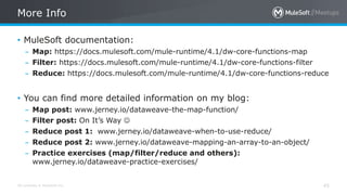 All contents © MuleSoft Inc.
More Info
45
• MuleSoft documentation:
– Map: https://docs.mulesoft.com/mule-runtime/4.1/dw-core-functions-map
– Filter: https://docs.mulesoft.com/mule-runtime/4.1/dw-core-functions-filter
– Reduce: https://docs.mulesoft.com/mule-runtime/4.1/dw-core-functions-reduce
• You can find more detailed information on my blog:
– Map post: www.jerney.io/dataweave-the-map-function/
– Filter post: On It’s Way 
– Reduce post 1: www.jerney.io/dataweave-when-to-use-reduce/
– Reduce post 2: www.jerney.io/dataweave-mapping-an-array-to-an-object/
– Practice exercises (map/filter/reduce and others):
www.jerney.io/dataweave-practice-exercises/
 