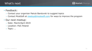 All contents © MuleSoft Inc.
What’s next
51
• Feedback:
– Contact your organizer Patryk Bandurski to suggest topics
– Contact MuleSoft at meetup@mulesoft.com for ways to improve the program
• Our next meetup:
– Date: March/April 2019
– Location: PwC Poland
– Topic: …
 