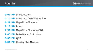 All contents © MuleSoft Inc.
Agenda
5
6:00 PM Introductions
6:15 PM Intro into DataWeave 2.0
6:35 PM Map/Filter/Reduce
7:15 PM Break
7:30 PM Map/Filter/Reduce/Q&A
7:45 PM DataWeave 2.0 cases
8:05 PM Q&A
8:35 PM Closing the Meetup
 