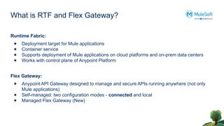 What is RTF and Flex Gateway?
Runtime Fabric:
● Deployment target for Mule applications
● Container service
● Supports deployment of Mule applications on cloud platforms and on-prem data centers
● Works with control plane of Anypoint Platform
Flex Gateway:
● Anypoint API Gateway designed to manage and secure APIs running anywhere (not only
Mule applications)
● Self-managed: two configuration modes - connected and local
● Managed Flex Gateway (New)
 