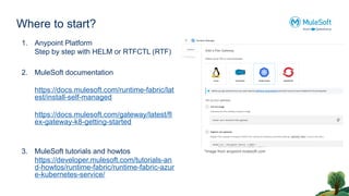 Where to start?
1. Anypoint Platform
Step by step with HELM or RTFCTL (RTF)
2. MuleSoft documentation
https://docs.mulesoft.com/runtime-fabric/lat
est/install-self-managed
https://docs.mulesoft.com/gateway/latest/fl
ex-gateway-k8-getting-started
3. MuleSoft tutorials and howtos
https://developer.mulesoft.com/tutorials-an
d-howtos/runtime-fabric/runtime-fabric-azur
e-kubernetes-service/
*Image from anypoint.mulesoft.com
 