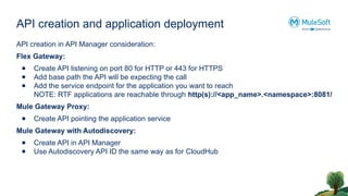 API creation and application deployment
API creation in API Manager consideration:
Flex Gateway:
● Create API listening on port 80 for HTTP or 443 for HTTPS
● Add base path the API will be expecting the call
● Add the service endpoint for the application you want to reach
NOTE: RTF applications are reachable through http(s)://<app_name>.<namespace>:8081/
Mule Gateway Proxy:
● Create API pointing the application service
Mule Gateway with Autodiscovery:
● Create API in API Manager
● Use Autodiscovery API ID the same way as for CloudHub
 