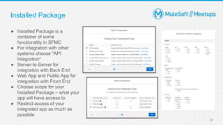 Installed Package
● Installed Package is a
container of some
functionality in SFMC
● For integration with other
systems choose "API
Integration"
● Server-to-Server for
integration with Back End
● Web App and Public App for
integration with Front End
● Choose scope for your
Installed Package – what your
app will have access to
● Restrict access of your
integrated app as much as
possible
12
 