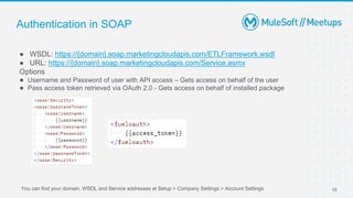 Authentication in SOAP
● WSDL: https://{domain}.soap.marketingcloudapis.com/ETLFramework.wsdl
● URL: https://{domain}.soap.marketingcloudapis.com/Service.asmx
Options
● Username and Password of user with API access – Gets access on behalf of the user
● Pass access token retrieved via OAuth 2.0 - Gets access on behalf of installed package
15
You can find your domain, WSDL and Service addresses at Setup > Company Settings > Account Settings
 