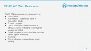 SOAP API Web Resources
SOAP API is your choice for integration of:
● Email Studio
● Automations – automated flows in
Automation Studio
● Content creation
● Lists – subscriber tables with default
attributes, lower limitations on number of
records, simplified
● Data Extensions – customizable subscriber
tables, higher limitations
● Tracking
● Triggered sends – action-based email
sending
18
 