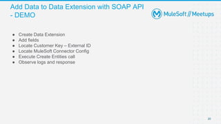 Add Data to Data Extension with SOAP API
- DEMO
● Create Data Extension
● Add fields
● Locate Customer Key – External ID
● Locate MuleSoft Connector Config
● Execute Create Entities call
● Observe logs and response
20
 