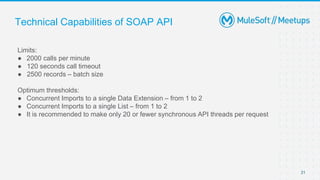 Technical Capabilities of SOAP API
Limits:
● 2000 calls per minute
● 120 seconds call timeout
● 2500 records – batch size
Optimum thresholds:
● Concurrent Imports to a single Data Extension – from 1 to 2
● Concurrent Imports to a single List – from 1 to 2
● It is recommended to make only 20 or fewer synchronous API threads per request
21
 