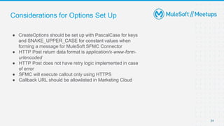Considerations for Options Set Up
● CreateOptions should be set up with PascalCase for keys
and SNAKE_UPPER_CASE for constant values when
forming a message for MuleSoft SFMC Connector
● HTTP Post return data format is application/x-www-form-
urlencoded
● HTTP Post does not have retry logic implemented in case
of error
● SFMC will execute callout only using HTTPS
● Callback URL should be allowlisted in Marketing Cloud
24
 