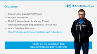 ● Subject Matter Expert at PwC Poland
● MuleSoft Ambassador
● MuleSoft Meetup Leader for Warsaw, Poland
● Working with MuleSoft products for over 10 years now
● One of Salesforce Trailblazers
https://trailhead.salesforce.com/trailblazers/patryk-bandurski
Organizer
Check out my integration blog
https://ambassadorpatryk.com/blog
6
 