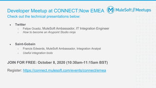Check out the technical presentations below:
Developer Meetup at CONNECT:Now EMEA
● Twitter
○ Felipe Ocadiz, MuleSoft Ambassador, IT Integration Engineer
○ How to become an Anypoint Studio ninja
● Saint-Gobain
○ Francis Edwards, MuleSoft Ambassador, Integration Analyst
○ Useful integration tools
JOIN FOR FREE: October 8, 2020 (10:30am-11:15am BST)
Register: https://connect.mulesoft.com/events/connect/emea
 