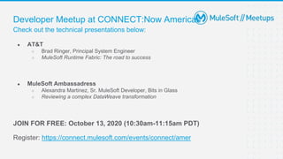 Check out the technical presentations below:
Developer Meetup at CONNECT:Now Americas
● AT&T
○ Brad Ringer, Principal System Engineer
○ MuleSoft Runtime Fabric: The road to success
● MuleSoft Ambassadress
○ Alexandra Martinez, Sr. MuleSoft Developer, Bits in Glass
○ Reviewing a complex DataWeave transformation
JOIN FOR FREE: October 13, 2020 (10:30am-11:15am PDT)
Register: https://connect.mulesoft.com/events/connect/amer
 