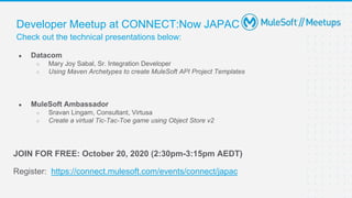 Check out the technical presentations below:
Developer Meetup at CONNECT:Now JAPAC
● Datacom
○ Mary Joy Sabal, Sr. Integration Developer
○ Using Maven Archetypes to create MuleSoft API Project Templates
● MuleSoft Ambassador
○ Sravan Lingam, Consultant, Virtusa
○ Create a virtual Tic-Tac-Toe game using Object Store v2
JOIN FOR FREE: October 20, 2020 (2:30pm-3:15pm AEDT)
Register: https://connect.mulesoft.com/events/connect/japac
 