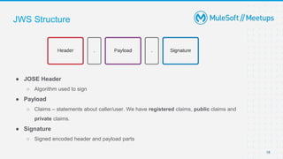 JWS Structure
● JOSE Header
○ Algorithm used to sign
● Payload
○ Claims – statements about caller/user. We have registered claims, public claims and
private claims.
● Signature
○ Signed encoded header and payload parts
18
 