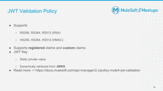 JWT Validation Policy
● Supports
○ RS256, RS384, RS512 (RSA)
○ HS256, HS384, HS512 (HMAC)
● Supports registered claims and custom claims
● JWT Key
○ Static private value
○ Dynamicaly retrieved from JWKS
● Read more -> https://docs.mulesoft.com/api-manager/2.x/policy-mule4-jwt-validation
22
 