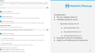 [DEMO] JWT Validation Policy
Configuration
● Do not validate client id
● Validate audience (aud)
○ Expected values one of
■ pl-lb.anypointdns.com
■ Api.patrykbandurski.com
■ test.patrykbandurski.com
● Expiration (exp) is mandatory
● Apply to all methods and resources
25
 