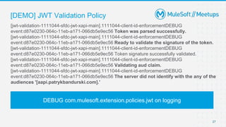 [DEMO] JWT Validation Policy
27
[jwt-validation-1111044-sfdc-jwt-xapi-main].1111044-client-id-enforcementDEBUG
event:d87e0230-064c-11eb-a171-066db5e9ec56 Token was parsed successfully.
[jwt-validation-1111044-sfdc-jwt-xapi-main].1111044-client-id-enforcementDEBUG
event:d87e0230-064c-11eb-a171-066db5e9ec56 Ready to validate the signature of the token.
[jwt-validation-1111044-sfdc-jwt-xapi-main].1111044-client-id-enforcementDEBUG
event:d87e0230-064c-11eb-a171-066db5e9ec56 Token signature successfully validated.
[jwt-validation-1111044-sfdc-jwt-xapi-main].1111044-client-id-enforcementDEBUG
event:d87e0230-064c-11eb-a171-066db5e9ec56 Validating aud claim.
[jwt-validation-1111044-sfdc-jwt-xapi-main].1111044-client-id-enforcementDEBUG
event:d87e0230-064c-11eb-a171-066db5e9ec56 The server did not identify with the any of the
audiences '[aapi.patrykbandurski.com].'
DEBUG com.mulesoft.extension.policies.jwt on logging
 