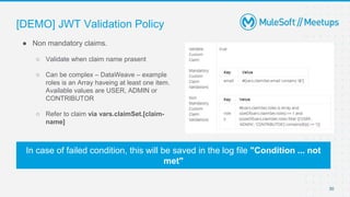 [DEMO] JWT Validation Policy
30
● Non mandatory claims.
○ Validate when claim name prasent
○ Can be complex – DataWeave – example
roles is an Array haveing at least one item.
Available values are USER, ADMIN or
CONTRIBUTOR
○ Refer to claim via vars.claimSet.[claim-
name]
In case of failed condition, this will be saved in the log file "Condition ... not
met"
 