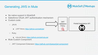 Generating JWS in Mule
● No native support in MuleSoft
● Salesforce OAuth JWT authentication mechanism
● Custom code:
○ JAVA
■ JJWT library https://github.com/jwtk/jjwt
○ Ruby
■ ruby-jwt library https://github.com/jwt/ruby-jwt
● Mule Custom Component:
○ JWT Component Extension https://github.com/dyeeye/jwt-component
 