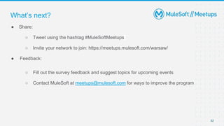52
● Share:
○ Tweet using the hashtag #MuleSoftMeetups
○ Invite your network to join: https://meetups.mulesoft.com/warsaw/
● Feedback:
○ Fill out the survey feedback and suggest topics for upcoming events
○ Contact MuleSoft at meetups@mulesoft.com for ways to improve the program
What’s next?
 