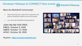 9
Developer Meetups at CONNECT:Now events
Meet the MuleSoft Community!
● Hear technical use cases from customer and
partner MuleSoft experts around the globe
● Live chat with MuleSoft Ambassadors!
JOIN ONLINE FOR FREE:
EMEA: October 8, 2020
AMER: October 13, 2020
APAC: October 20, 2020
Register: https://connect.mulesoft.com/
 