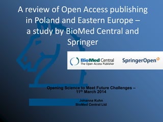 A review of Open Access publishing
in Poland and Eastern Europe –
a study by BioMed Central and
Springer
Opening Science to Meet Future Challenges –
11th March 2014
Johanna Kuhn
BioMed Central Ltd
 