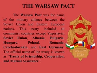 THE WARSAW PACT
The Warsaw Pact was the name
of the military alliance between the
Soviet Union and Eastern European
nations. This treaty included all
communist countries except Yugoslavia;
Soviet Union, Albania, Bulgaria,
Hungary, Poland, Romania,
Czechoslovakia, and East Germany.
The official name of the treaty is known
as “Treaty of Friendship, Cooperation,
and Mutual Assistance”.
 