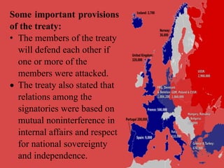 Some important provisions
of the treaty:
• The members of the treaty
will defend each other if
one or more of the
members were attacked.
 The treaty also stated that
relations among the
signatories were based on
mutual noninterference in
internal affairs and respect
for national sovereignty
and independence.
 