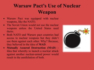 Warsaw Pact’s Use of Nuclear
Weapon
 Warsaw Pact was equipped with nuclear
weapons, like the NATO.
 The Soviet Union would not use the nuclear
weapons unless the United States used
theirs.
 Both NATO and Warsaw pact countries had
access to nuclear weapons but they didn’t
use them against each other. Why? Because,
they believed in the idea of MAD.
 Mutually Assured Destruction (MAD) -
Idea that whereby to launch a nuclear attack
against another nuclear-armed power would
result in the annihilation of both.
 