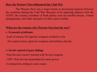 How the Warsaw Pact influenced the Cold War
The Warsaw Pact was a major factor in increasing tensions between
the countries during the Cold War. Because of its opposing alliance with the
NATO, the country members of both parties sent out terrible threats, violent
propagandas, and other measures of short open warfare
What are the reasons why Warsaw Pact lost the war?
a. Economic problems:
-Lack of money for superior weapons needed to win
-Too much money spent on weapons and military already
b. Soviet control of pact failing:
-Non-Soviets weren’t trusted with Soviet weapons
-1985 -Non-Soviets demanded for more power
-Communism ending in some states
 