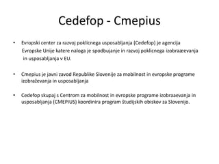 Cedefop - Cmepius
•   Evropski center za razvoj poklicnega usposabljanja (Cedefop) je agencija
    Evropske Unije katere naloga je spodbujanje in razvoj poklicnega izobraæevanja
     in usposabljanja v EU.

•   Cmepius je javni zavod Republike Slovenije za mobilnost in evropske programe
    izobraževanja in usposabljanja

•   Cedefop skupaj s Centrom za mobilnost in evropske programe izobraaevanja in
    usposabljanja (CMEPIUS) koordinira program študijskih obiskov za Slovenijo.
 