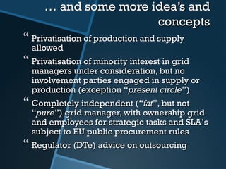 …… aand some more idea’s andnd some more idea’s and
conceptsconcepts
 Privatisation of production and supplyPrivatisation of production and supply
allowedallowed
 Privatisation of minority interest in gridPrivatisation of minority interest in grid
managers under consideration, but nomanagers under consideration, but no
involvement parties engaged in supply orinvolvement parties engaged in supply or
production (exceptionproduction (exception ““present circlepresent circle””))
 Completely independent (Completely independent (““fatfat””, but not, but not
““purepure””) grid manager, with ownership grid) grid manager, with ownership grid
and employees for strategic tasks and SLAand employees for strategic tasks and SLA’’ss
subject to EU public procurement rulessubject to EU public procurement rules
 RegulatRegulator (DTe)or (DTe) advice on outsourcingadvice on outsourcing
 