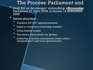 The Process: Parliament andThe Process: Parliament and
SenateSenate Draft Bill on de-merger/ unbundling: approved byDraft Bill on de-merger/ unbundling: approved by
Parliament 27 April 2006,Parliament 27 April 2006, in Senate 14 Novemberin Senate 14 November
20062006
 Issues abundant:Issues abundant:
 Violation EU law/ appropriatenessViolation EU law/ appropriateness
 Legal or economic ownership transferLegal or economic ownership transfer
 Cross border leasesCross border leases
 Tax issues, particularly tax groupsTax issues, particularly tax groups
 Lobbying activities incumbents (legal action /Lobbying activities incumbents (legal action /
compromise?) and local governmentscompromise?) and local governments
 