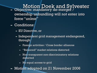 Motion Doek and SylvesterMotion Doek and Sylvester
- Objective: mandatory de-merger /Objective: mandatory de-merger /
ownership unbundling will not enter intoownership unbundling will not enter into
force “force “unlessunless””
- Conditions:Conditions:
- EU Directive, orEU Directive, or
- Independent grid management endangered,Independent grid management endangered,
through:through:
- Foreign activities / Cross border alliancesForeign activities / Cross border alliances
- ““Balanced” market relations distortedBalanced” market relations distorted
- Non-transparent non-discriminatory relationsNon-transparent non-discriminatory relations
distorteddistorted
- No equal access to gridNo equal access to grid
- Motion adopted on 21 November 2006Motion adopted on 21 November 2006
 