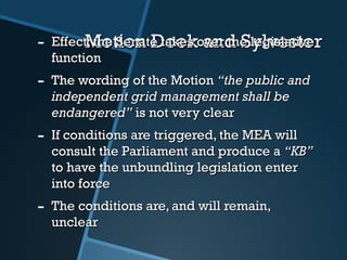 Motion Doek and SylvesterMotion Doek and Sylvester- Effect: the Senate takes over the legislativeEffect: the Senate takes over the legislative
functionfunction
- The wording of the MotionThe wording of the Motion “the public and“the public and
independent grid management shall beindependent grid management shall be
endangered”endangered” is not very clearis not very clear
- If conditions are triggered, the MEA willIf conditions are triggered, the MEA will
consult the Parliament and produce aconsult the Parliament and produce a “KB”“KB”
to have the unbundling legislation enterto have the unbundling legislation enter
into forceinto force
- The conditions are, and will remain,The conditions are, and will remain,
unclearunclear
 