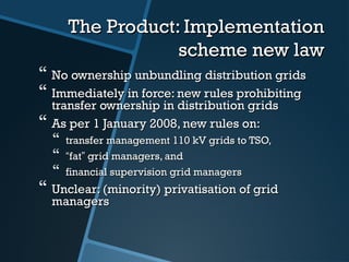 The Product: ImplementationThe Product: Implementation
scheme new lawscheme new law
 No ownership unbundling distribution gridsNo ownership unbundling distribution grids
 Immediately in force: new rules prohibitingImmediately in force: new rules prohibiting
transfer ownership in distribution gridstransfer ownership in distribution grids
 As per 1 January 2008, new rules on:As per 1 January 2008, new rules on:
 transfer management 110 kV grids to TSO,transfer management 110 kV grids to TSO,
 ““fatfat”” grid managers, andgrid managers, and
 financial supervision grid managersfinancial supervision grid managers
 Unclear: (minority) privatisation of gridUnclear: (minority) privatisation of grid
managersmanagers
 