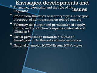 Envisaged developments andEnvisaged developments and
issuesissues Financing, leveraging and the role of theFinancing, leveraging and the role of the
RegulatorRegulator
 Prohibition/ limitation of security rights in the gridProhibition/ limitation of security rights in the grid
in respect of non-transmission related mattersin respect of non-transmission related matters
 VoluntaryVoluntary de-merger and privatisation ofde-merger and privatisation of supply,supply,
trading and production companies; internationaltrading and production companies; international
alliances ?alliances ?
 Partial privatisation networks ? “Partial privatisation networks ? “Circle ofCircle of
ShareholdersShareholders””: further subordinate legislation: further subordinate legislation
 National champion NUON/Essent: NMa’s viewsNational champion NUON/Essent: NMa’s views
 