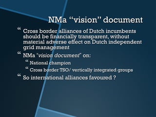 NMaNMa “vision” document“vision” document
 Cross border alliances of Dutch incumbentsCross border alliances of Dutch incumbents
should be financially transparent, withoutshould be financially transparent, without
material adverse effect on Dutch independentmaterial adverse effect on Dutch independent
grid managementgrid management
 NMaNMa ““vision documentvision document”” on:on:
 National championNational champion
 Cross border TSO/ vertically integrated groupsCross border TSO/ vertically integrated groups
 So international alliances favoured ?So international alliances favoured ?
 