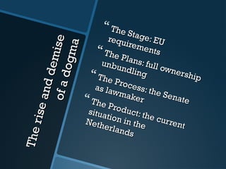 Theriseanddemise
Theriseanddemiseofadogma
ofadogma
 The Stage: EU
The Stage: EUrequirements
requirements The Plans: full ownership
The Plans: full ownership
unbundling
unbundling The Process: the Senate
The Process: the Senate
as lawmaker
as lawmaker The Product: the current
The Product: the current
situation in the
situation in theNetherlands
Netherlands
 