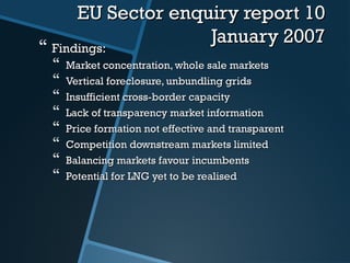 EU Sector enquiry report 10EU Sector enquiry report 10
January 2007January 2007
 Findings:Findings:
 Market concentration, whole sale marketsMarket concentration, whole sale markets
 Vertical foreclosure, unbundling gridsVertical foreclosure, unbundling grids
 Insufficient cross-border capacityInsufficient cross-border capacity
 Lack of transparency market informationLack of transparency market information
 Price formation not effective and transparentPrice formation not effective and transparent
 Competition downstream markets limitedCompetition downstream markets limited
 Balancing markets favour incumbentsBalancing markets favour incumbents
 Potential for LNG yet to be realisedPotential for LNG yet to be realised
 