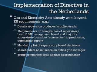 Implementation of Directive inImplementation of Directive in
the Netherlandsthe Netherlands
 Gas and ElectGas and Electricity Acts already went beyondricity Acts already went beyond
EU requirements, e.g.:EU requirements, e.g.:
 Details separation producer/supplier/traderDetails separation producer/supplier/trader
 Requirements on composition of supervisoryRequirements on composition of supervisory
board/ full management boardboard/ full management board andand majoritymajority
supervisory board nosupervisory board no ““connectionconnection”” to production,to production,
purchasing, supplypurchasing, supply
 Mandatory list of supervisory board decisionsMandatory list of supervisory board decisions
 shareholders no influence on duties grid managershareholders no influence on duties grid manager
 group companies: code against discriminationgroup companies: code against discrimination
 