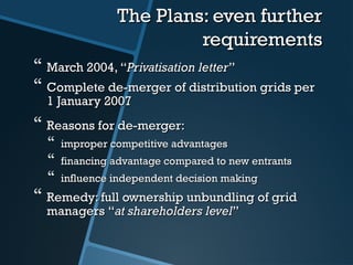 The Plans: even furtherThe Plans: even further
requirementsrequirements
 March 2004,March 2004, ““Privatisation letterPrivatisation letter””
 Complete de-merger of distribution grids perComplete de-merger of distribution grids per
1 January 20071 January 2007
 Reasons for de-merger:Reasons for de-merger:
 improper competitive advantagesimproper competitive advantages
 financing advantage compared to new entrantsfinancing advantage compared to new entrants
 influence independent decision makinginfluence independent decision making
 Remedy: full ownership unbundling of gridRemedy: full ownership unbundling of grid
managersmanagers ““at shareholders levelat shareholders level””
 