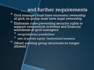 …… and further requirementsand further requirements
 Grid manager must have economic ownershipGrid manager must have economic ownership
of grid, its group must have legal ownershipof grid, its group must have legal ownership
 Elaborate rElaborate rules preventingules preventing security rights tosecurity rights to
support commercial activities and financialsupport commercial activities and financial
soundness of grid managers:soundness of grid managers:
 recapitalisation possibilitiesrecapitalisation possibilities
 role of private equity /institutional investorsrole of private equity /institutional investors
 (Most) existing group structures no longer(Most) existing group structures no longer
allowedallowed
 