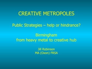CREATIVE METROPOLES Public Strategies – help or hindrance? Birmingham from heavy metal to creative hub Jill Robinson MA (Oxon) FRSA 