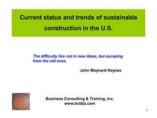 Current status and trends of sustainable
          construction in the U.S.



    The difficulty lies not in new ideas, but escaping
    from the old ones.

                              John Maynard Keynes




           Business Consulting & Training, Inc.
                    www.bctbiz.com
                                                         1
 