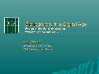 Bibliography in a Digital Age
  Report of the Satellite Meeting
  Warsaw, 9th August 2012


Neil Wilson
Information Coordinator
IFLA Bibliography Section




                                    1
 