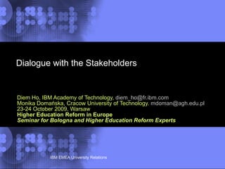 Dialogue with the Stakeholders  Diem Ho, IBM Academy of Technology,  [email_address] Monika Domańska, Cracow University of Technology.  [email_address] 23-24 October 2009, Warsaw Higher Education Reform in Europe Seminar for Bologna and Higher Education Reform Experts 