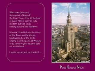 Warszawa (Warsaw)the capital  of Poland, the town-hero, close to the heart of every Pole is a city of fully modern but tied to its history, culture and tradition.It is nice to walk down the alleys of Old Town, on the Vistula boulevards, hear the birds singing in in the parks of Warsawor to come to your favorite cafe for a little black. I invite you on just such a stroll ...Pałac Kultury iNauki